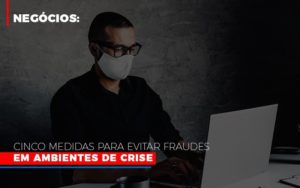 Negocios Cinco Medidas Para Evitar Fraudes Em Ambientes De Crise Notícias E Artigos Contábeis - Pontual Contadores & Associados